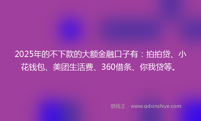 2025年的不下款的大额金融口子有：拍拍贷、小花钱包、美团生活费、360借条、你我贷等。