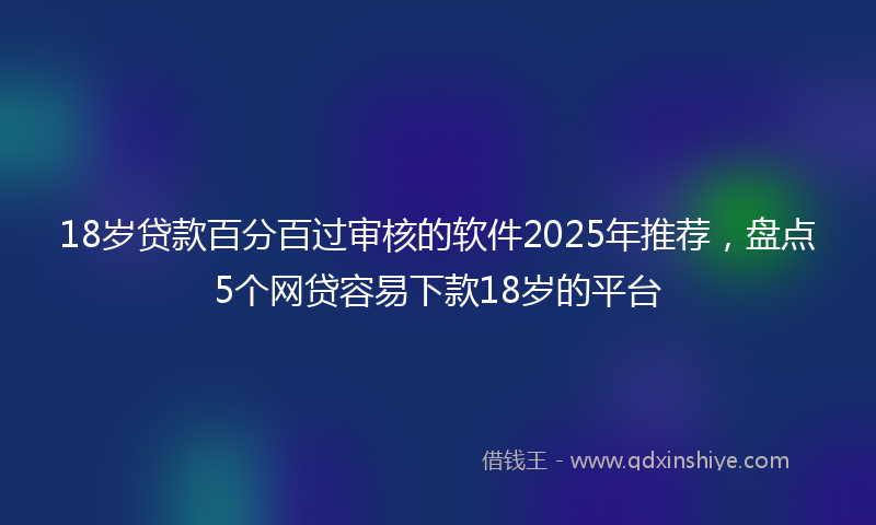18岁贷款百分百过审核的软件2025年推荐，盘点5个网贷容易下款18岁的平台