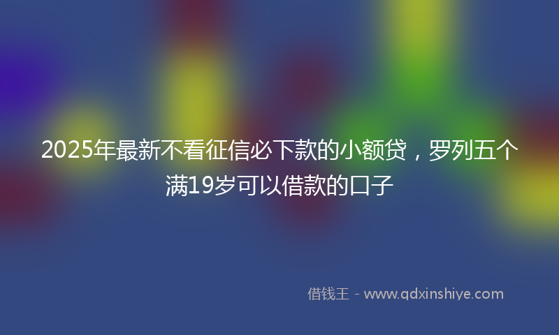 2025年最新不看征信必下款的小额贷，罗列五个满19岁可以借款的口子
