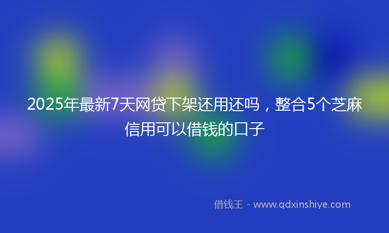2025年最新7天网贷下架还用还吗，整合5个芝麻信用可以借钱的口子