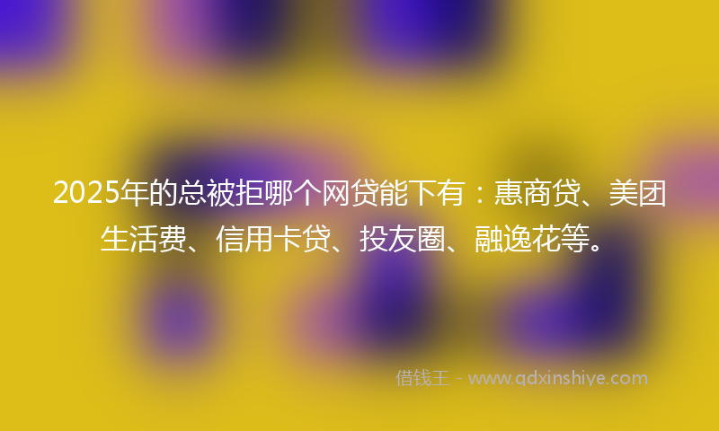 2025年的总被拒哪个网贷能下有：惠商贷、美团生活费、信用卡贷、投友圈、融逸花等。