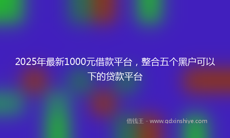 2025年最新1000元借款平台，整合五个黑户可以下的贷款平台
