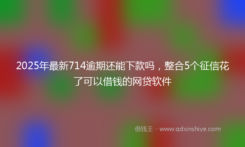 2025年最新714逾期还能下款吗，整合5个征信花了可以借钱的网贷软件