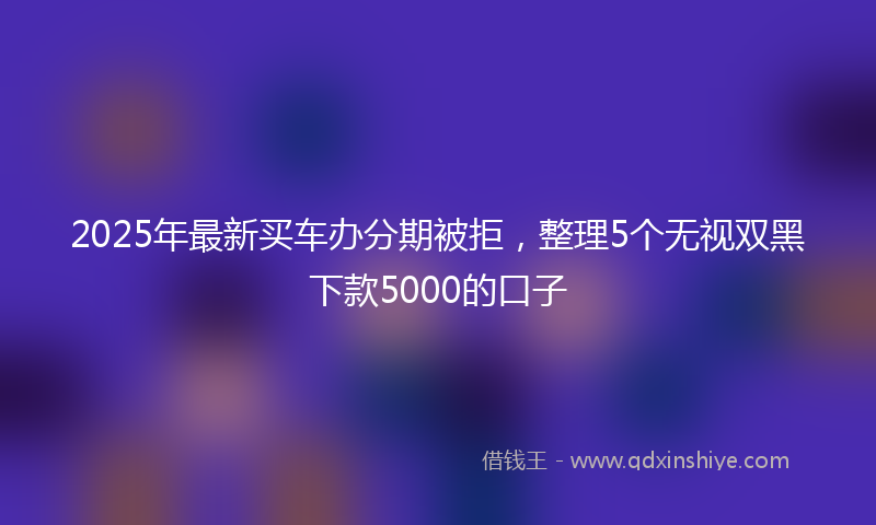 2025年最新买车办分期被拒，整理5个无视双黑下款5000的口子