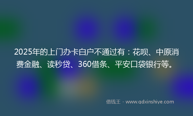 2025年的上门办卡白户不通过有：花呗、中原消费金融、读秒贷、360借条、平安口袋银行等。
