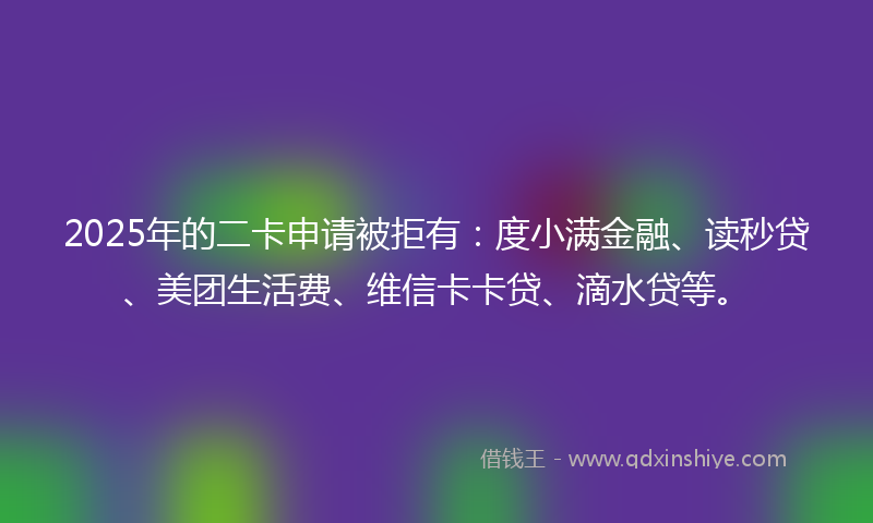 2025年的二卡申请被拒有：度小满金融、读秒贷、美团生活费、维信卡卡贷、滴水贷等。