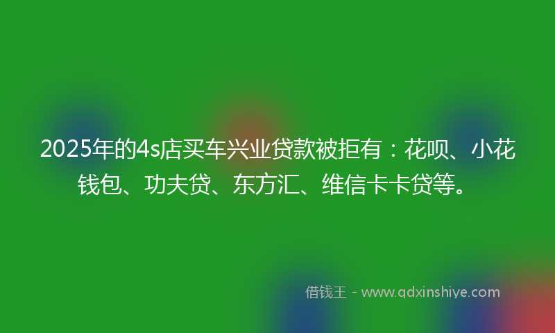 2025年的4s店买车兴业贷款被拒有：花呗、小花钱包、功夫贷、东方汇、维信卡卡贷等。
