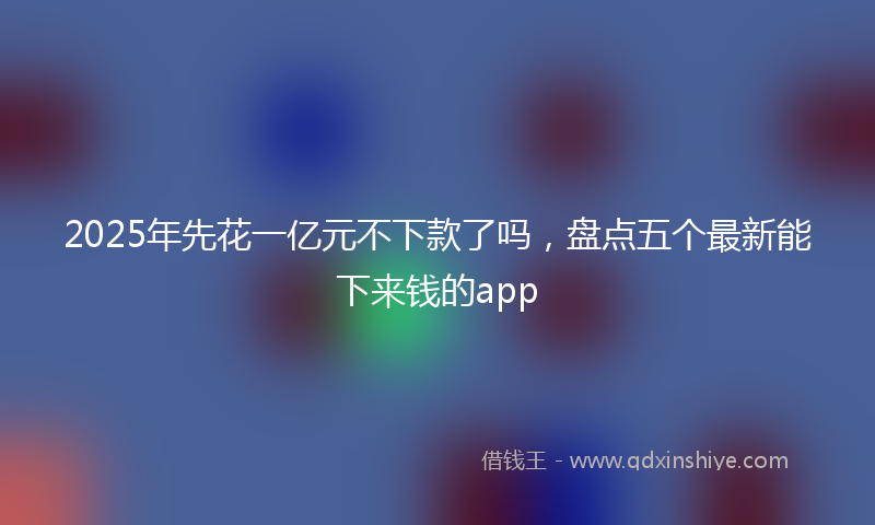 2025年先花一亿元不下款了吗，盘点五个最新能下来钱的app