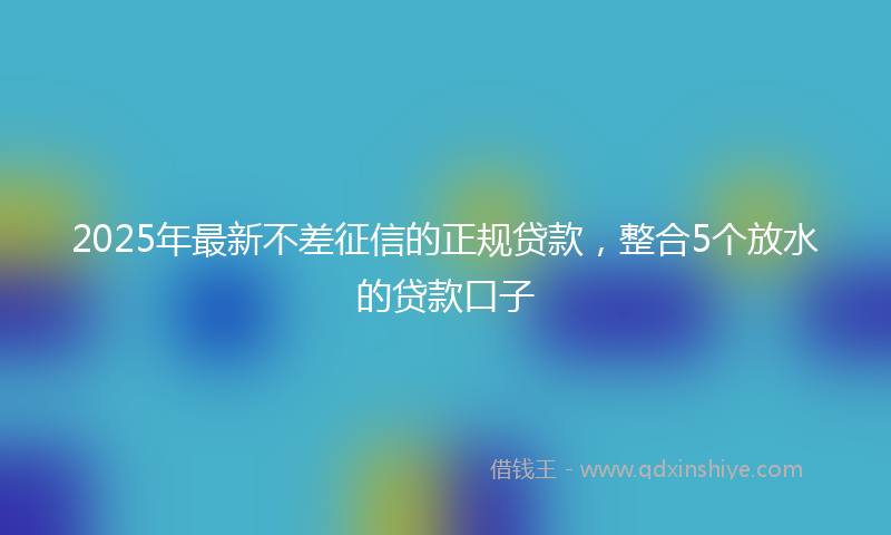 2025年最新不差征信的正规贷款，整合5个放水的贷款口子