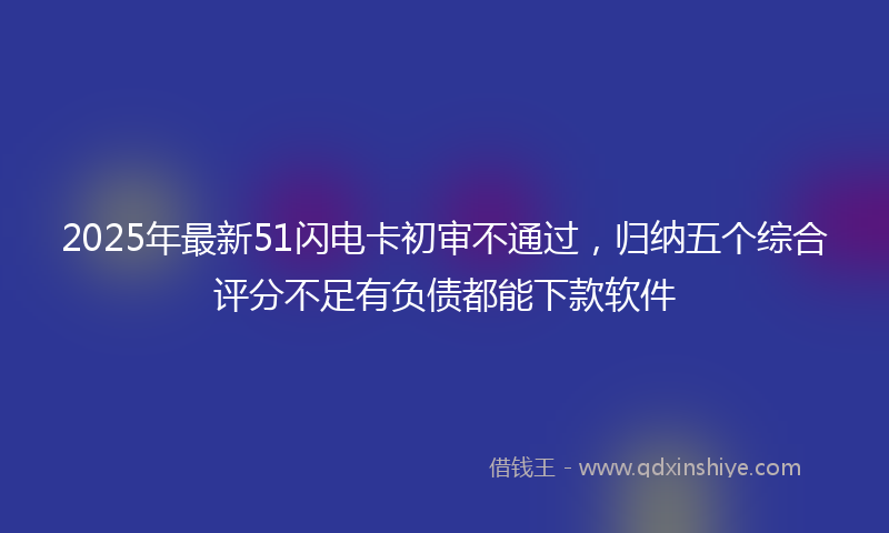 2025年最新51闪电卡初审不通过，归纳五个综合评分不足有负债都能下款软件