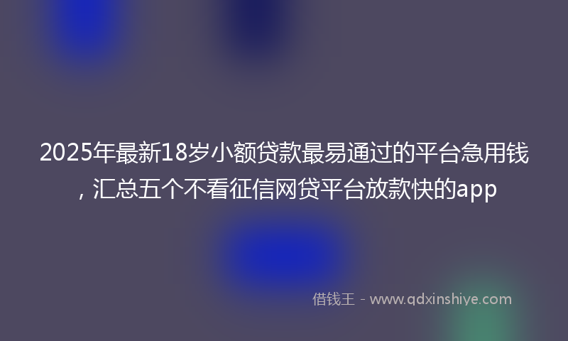 2025年最新18岁小额贷款最易通过的平台急用钱，汇总五个不看征信网贷平台放款快的app