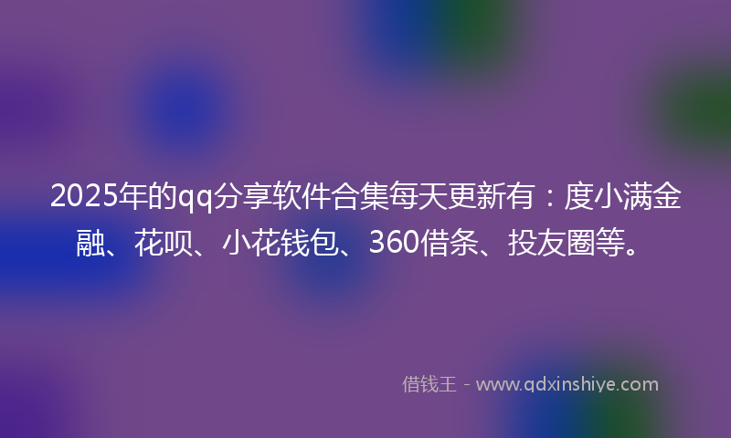 2025年的qq分享软件合集每天更新有：度小满金融、花呗、小花钱包、360借条、投友圈等。
