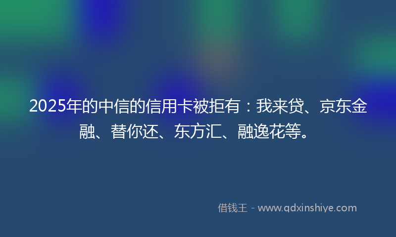 2025年的中信的信用卡被拒有：我来贷、京东金融、替你还、东方汇、融逸花等。
