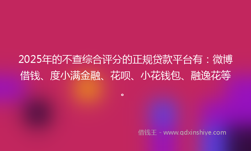 2025年的不查综合评分的正规贷款平台有：微博借钱、度小满金融、花呗、小花钱包、融逸花等。