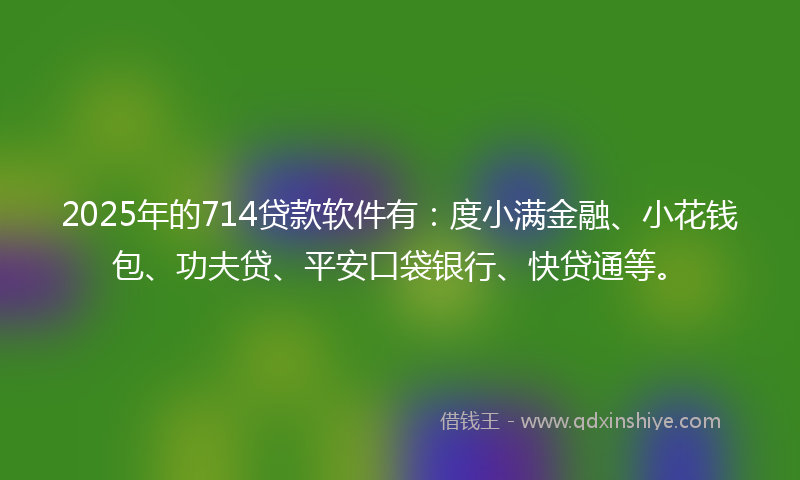 2025年的714贷款软件有：度小满金融、小花钱包、功夫贷、平安口袋银行、快贷通等。