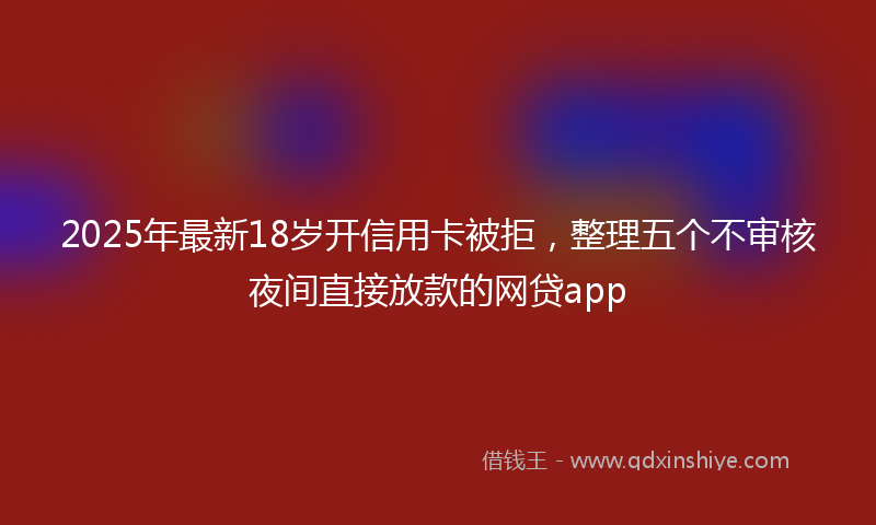 2025年最新18岁开信用卡被拒，整理五个不审核夜间直接放款的网贷app