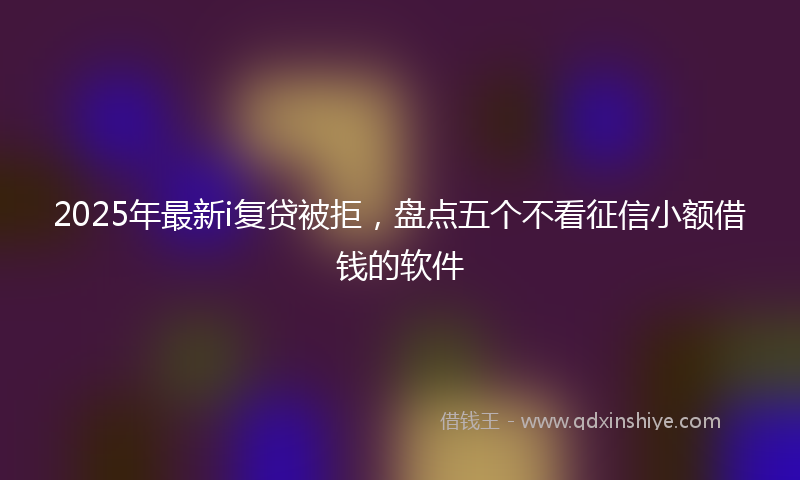2025年最新i复贷被拒，盘点五个不看征信小额借钱的软件