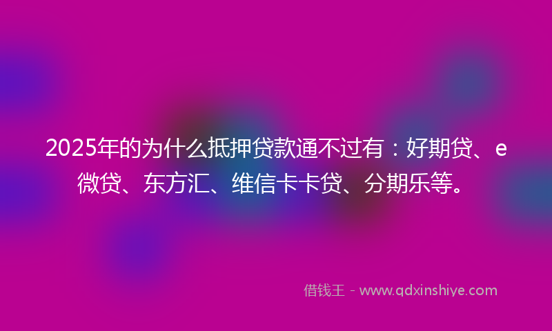 2025年的为什么抵押贷款通不过有：好期贷、e微贷、东方汇、维信卡卡贷、分期乐等。