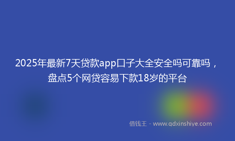 2025年最新7天贷款app口子大全安全吗可靠吗，盘点5个网贷容易下款18岁的平台
