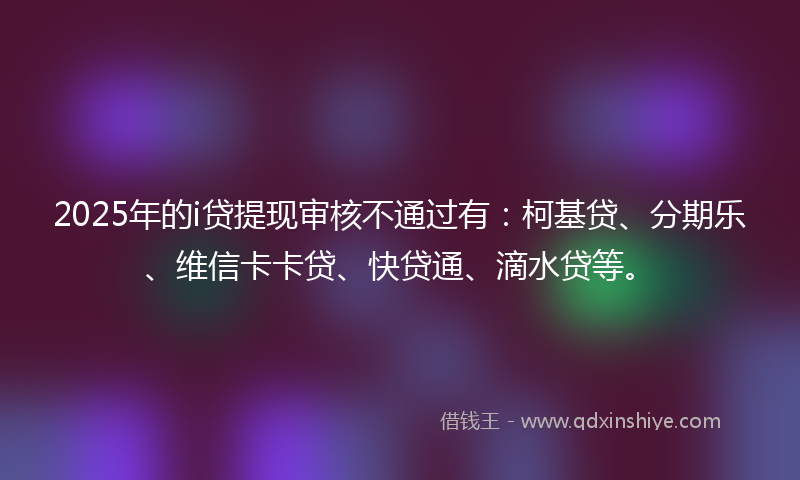 2025年的i贷提现审核不通过有：柯基贷、分期乐、维信卡卡贷、快贷通、滴水贷等。