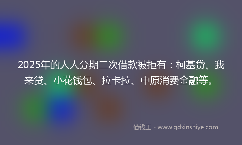 2025年的人人分期二次借款被拒有：柯基贷、我来贷、小花钱包、拉卡拉、中原消费金融等。