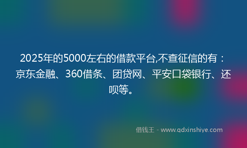 2025年的5000左右的借款平台,不查征信的有：京东金融、360借条、团贷网、平安口袋银行、还呗等。
