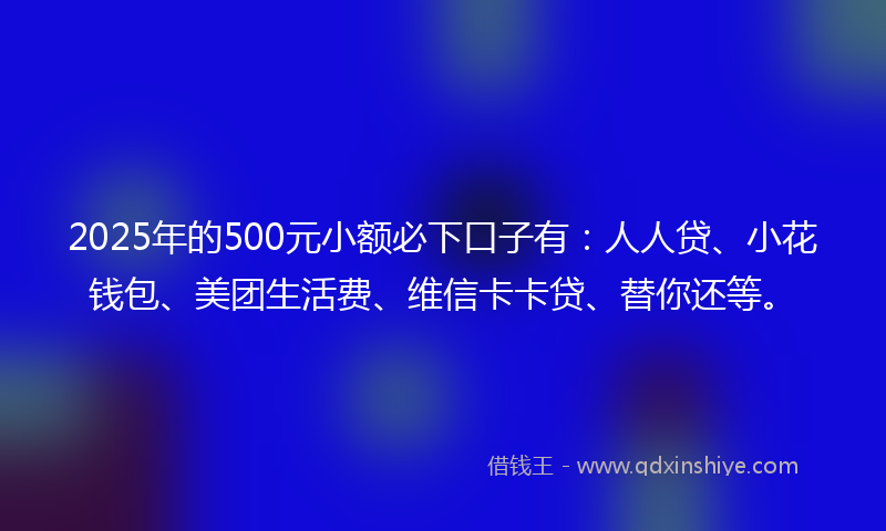 2025年的500元小额必下口子有：人人贷、小花钱包、美团生活费、维信卡卡贷、替你还等。