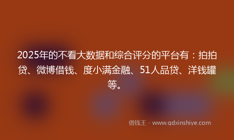 2025年的不看大数据和综合评分的平台有：拍拍贷、微博借钱、度小满金融、51人品贷、洋钱罐等。