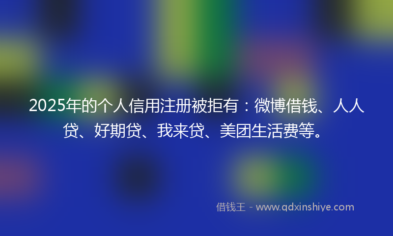 2025年的个人信用注册被拒有：微博借钱、人人贷、好期贷、我来贷、美团生活费等。