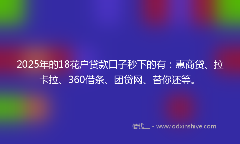 2025年的18花户贷款口子秒下的有：惠商贷、拉卡拉、360借条、团贷网、替你还等。