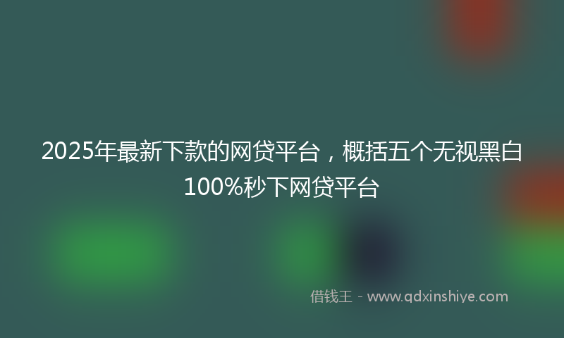 2025年最新下款的网贷平台，概括五个无视黑白100%秒下网贷平台