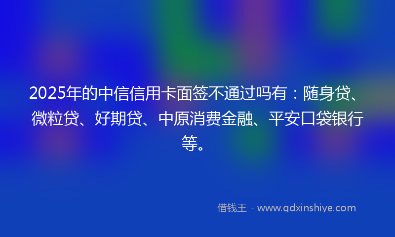 2025年的中信信用卡面签不通过吗有：随身贷、微粒贷、好期贷、中原消费金融、平安口袋银行等。