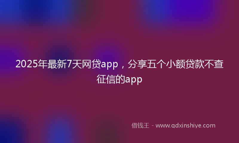 2025年最新7天网贷app，分享五个小额贷款不查征信的app