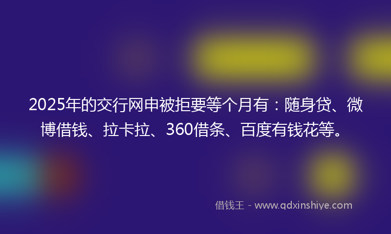 2025年的交行网申被拒要等个月有：随身贷、微博借钱、拉卡拉、360借条、百度有钱花等。
