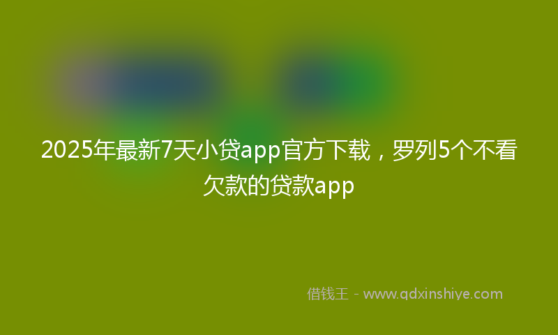 2025年最新7天小贷app官方下载，罗列5个不看欠款的贷款app