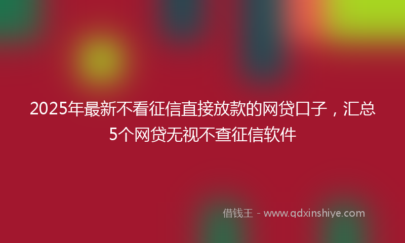 2025年最新不看征信直接放款的网贷口子，汇总5个网贷无视不查征信软件