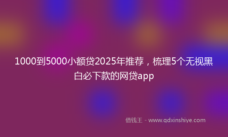 1000到5000小额贷2025年推荐，梳理5个无视黑白必下款的网贷app