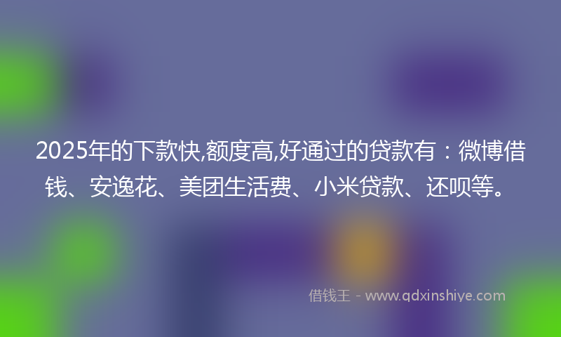 2025年的下款快,额度高,好通过的贷款有：微博借钱、安逸花、美团生活费、小米贷款、还呗等。