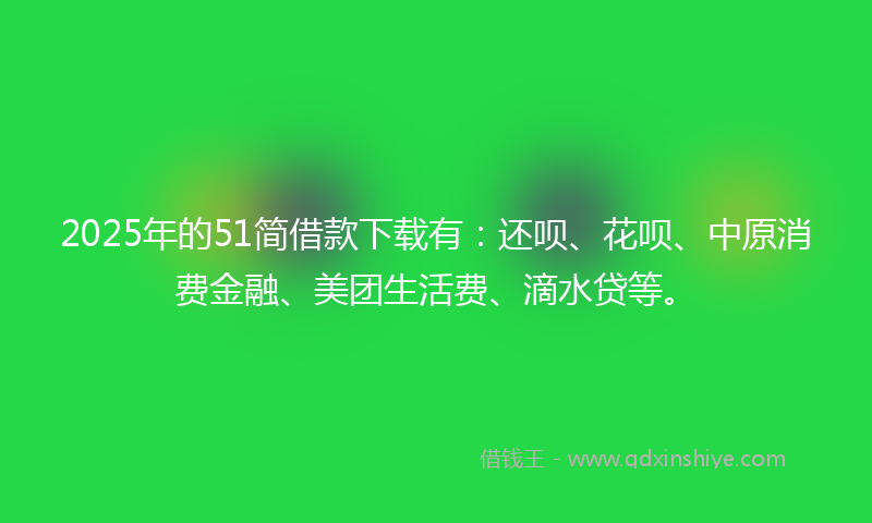 2025年的51简借款下载有：还呗、花呗、中原消费金融、美团生活费、滴水贷等。
