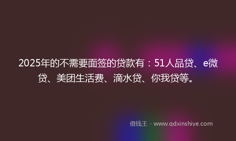 2025年的不需要面签的贷款有：51人品贷、e微贷、美团生活费、滴水贷、你我贷等。