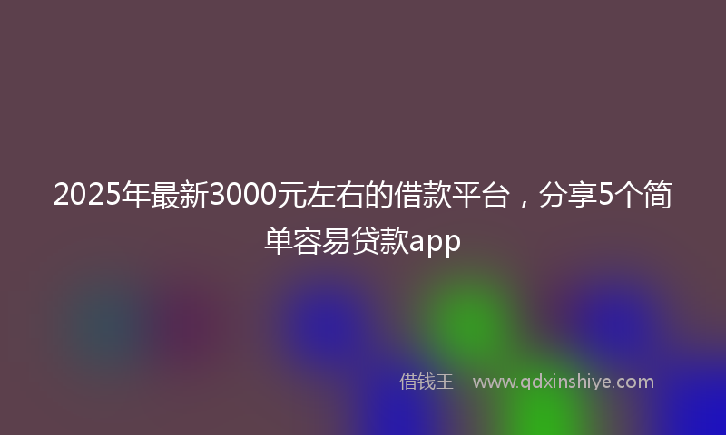 2025年最新3000元左右的借款平台，分享5个简单容易贷款app