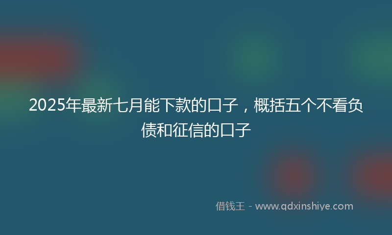 2025年最新七月能下款的口子，概括五个不看负债和征信的口子
