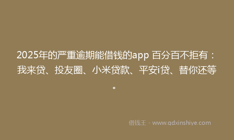 2025年的严重逾期能借钱的app 百分百不拒有：我来贷、投友圈、小米贷款、平安i贷、替你还等。