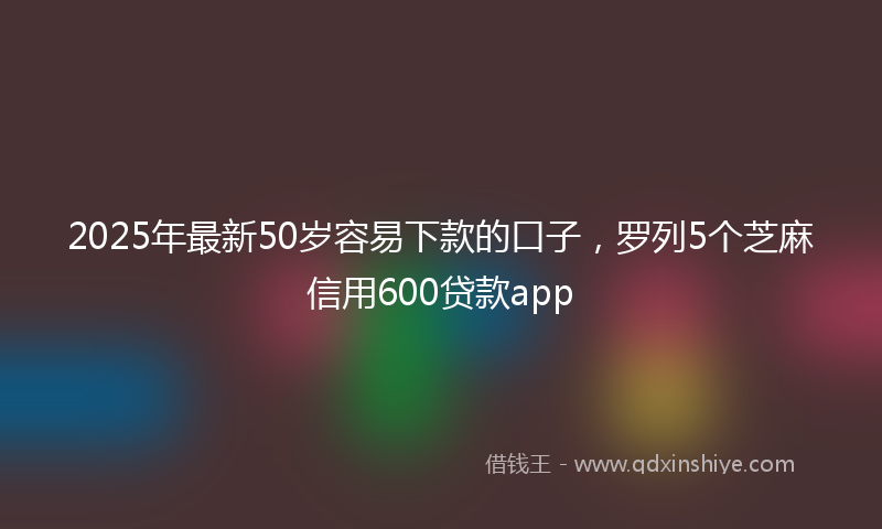 2025年最新50岁容易下款的口子，罗列5个芝麻信用600贷款app