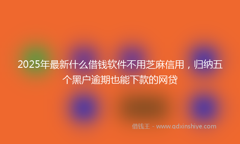 2025年最新什么借钱软件不用芝麻信用，归纳五个黑户逾期也能下款的网贷