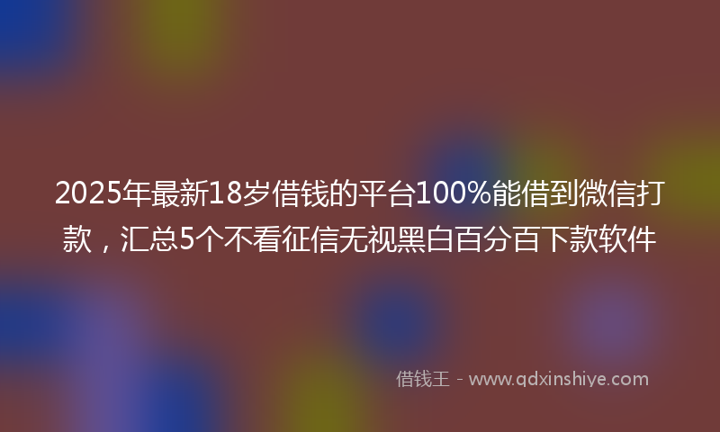 2025年最新18岁借钱的平台100%能借到微信打款，汇总5个不看征信无视黑白百分百下款软件