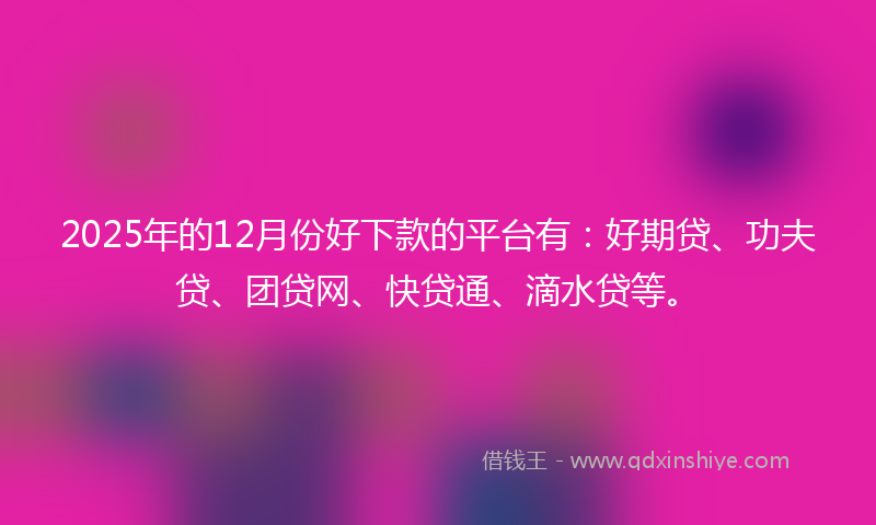2025年的12月份好下款的平台有：好期贷、功夫贷、团贷网、快贷通、滴水贷等。