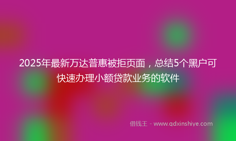 2025年最新万达普惠被拒页面，总结5个黑户可快速办理小额贷款业务的软件