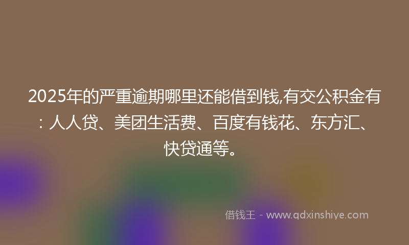 2025年的严重逾期哪里还能借到钱,有交公积金有：人人贷、美团生活费、百度有钱花、东方汇、快贷通等。