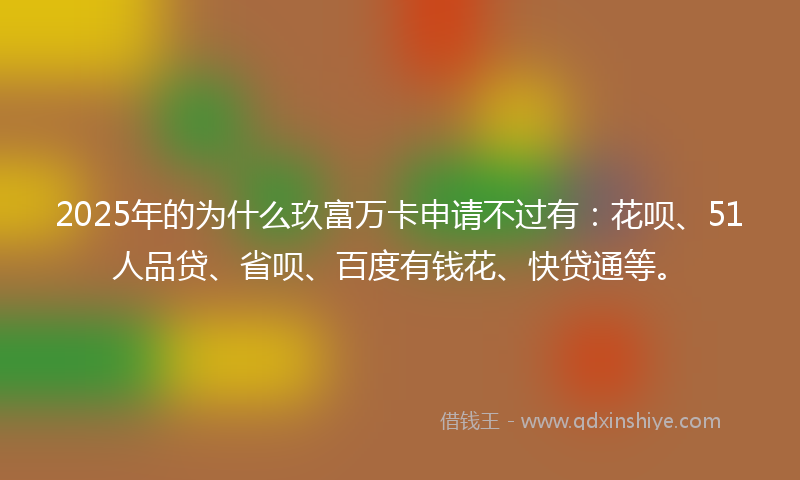 2025年的为什么玖富万卡申请不过有：花呗、51人品贷、省呗、百度有钱花、快贷通等。